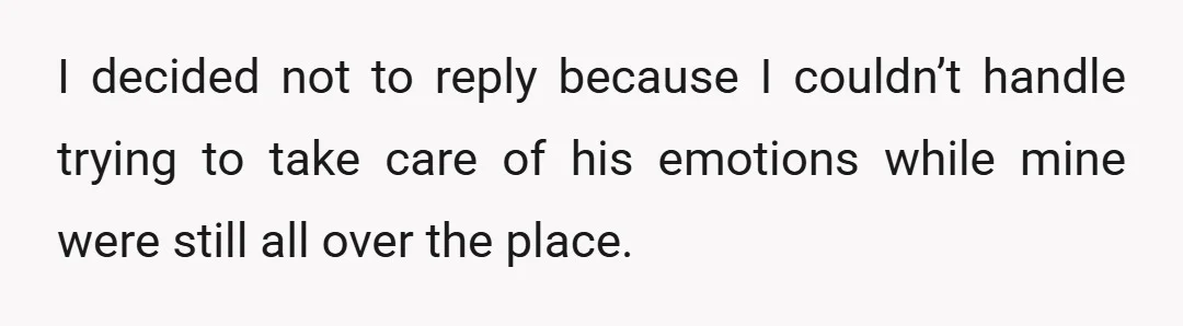 I decided not to reply because I couldn’t handle trying to take care of his emotions while mine were still all over the place.