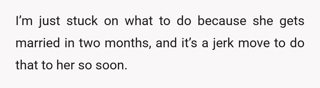 I’m just stuck on what to do because she gets married in two months, and it’s a jerk move to do that to her so soon.