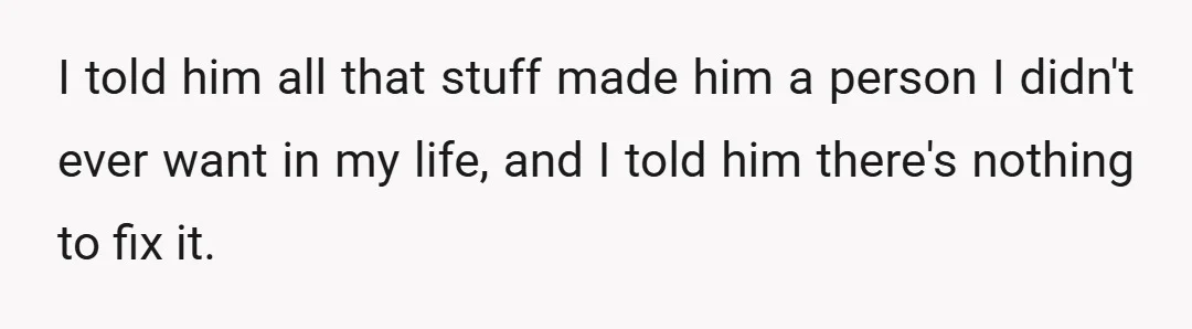 I told him he was the one who cheated, yet he tried to alienate us from mom and tried to get us to replace her with some rando, and he...