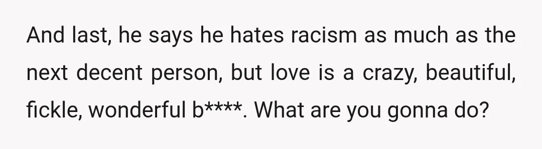 And last, he says he hates racism as much as the next decent person, but love is a crazy, beautiful, fickle, wonderful b****. What are you gonna do?
