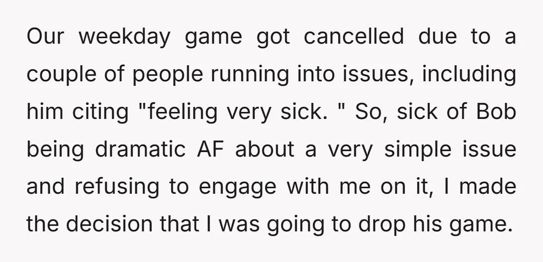 Our weekday game got cancelled due to a couple of people running into issues, including him citing "feeling very sick. " So, sick of Bob being dramatic AF about a...