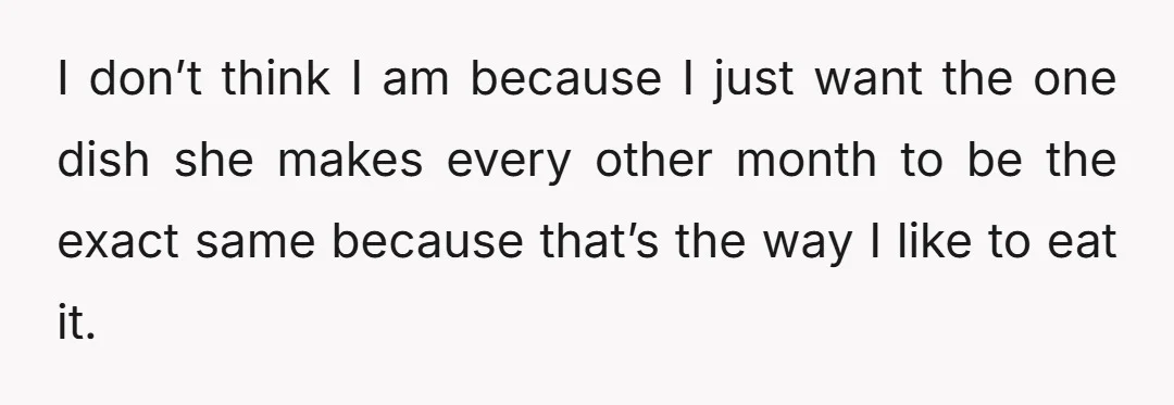 I don’t think I am because I just want the one dish she makes every other month to be the exact same because that’s the way I like to eat...