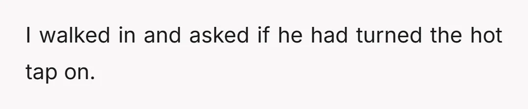 He called out five minutes later saying we had no hot water.