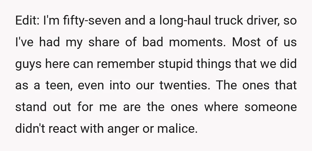 Edit: I'm fifty-seven and a long-haul truck driver, so I've had my share of bad moments. Most of us guys here can remember stupid things that we did as a...