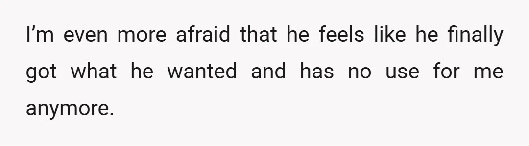 I’m even more afraid that he feels like he finally got what he wanted and has no use for me anymore.