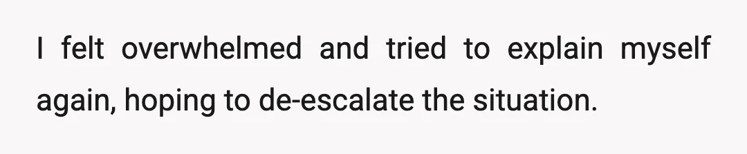 I felt overwhelmed and tried to explain myself again, hoping to de-escalate the situation.