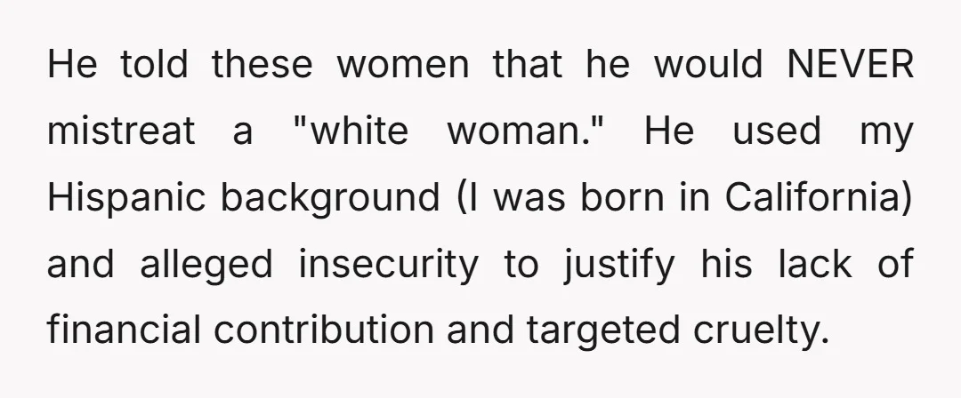 He told these women that he would NEVER mistreat a "white woman." He used my Hispanic background (I was born in California) and alleged insecurity to justify his lack of...
