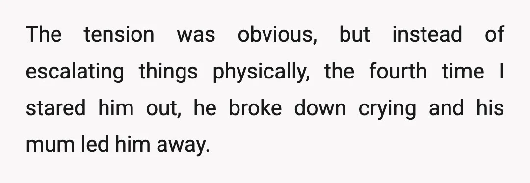 The tension was obvious, but instead of escalating things physically, the fourth time I stared him out, he broke down crying and his mum led him away.