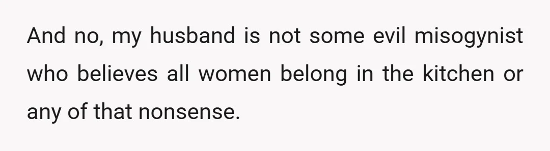 And no, my husband is not some evil misogynist who believes all women belong in the kitchen or any of that nonsense.