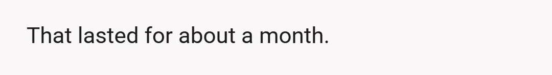 That lasted for about a month.