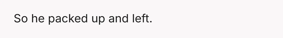 So he packed up and left.