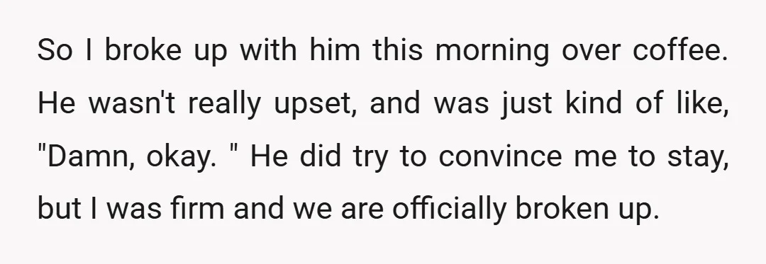 So I broke up with him this morning over coffee. He wasn't really upset, and was just kind of like, "Damn, okay. " He did try to convince me to...