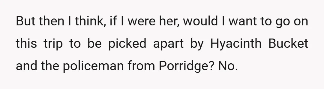But then I think, if I were her, would I want to go on this trip to be picked apart by Hyacinth Bucket and the policeman from Porridge? No.