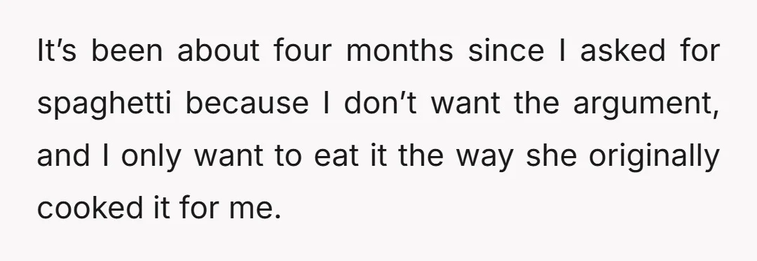 It’s been about four months since I asked for spaghetti because I don’t want the argument, and I only want to eat it the way she originally cooked it for...