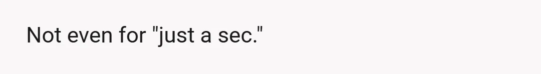 Not even for "just a sec."