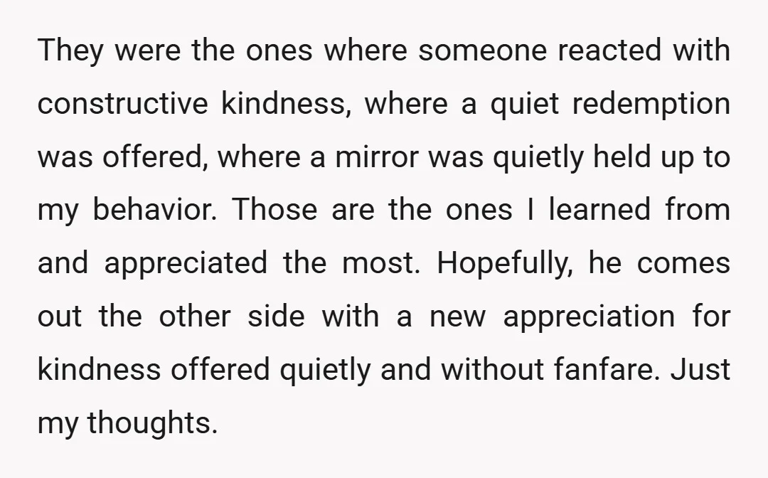 They were the ones where someone reacted with constructive kindness, where a quiet redemption was offered, where a mirror was quietly held up to my behavior. Those are the ones...