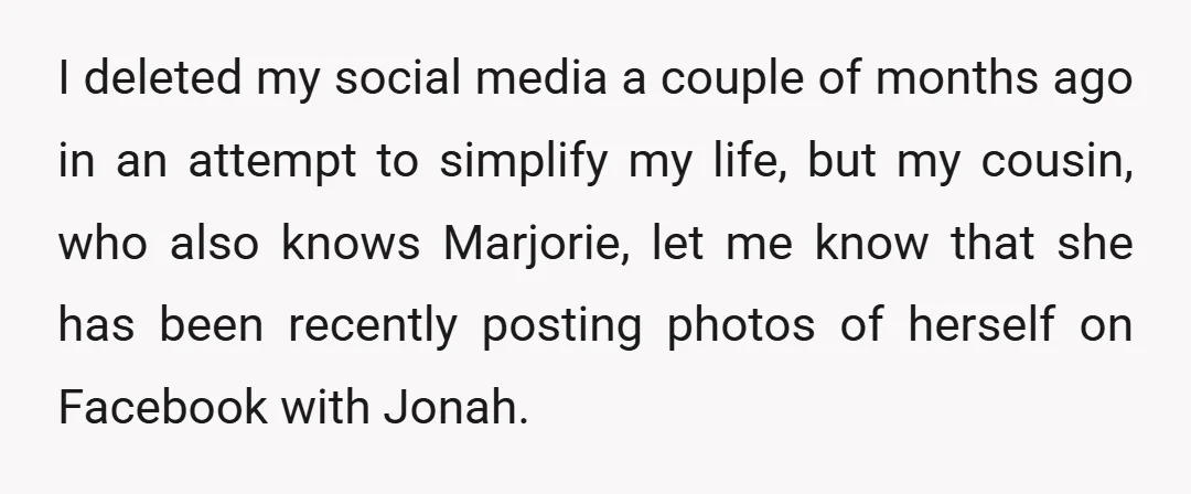I deleted my social media a couple of months ago in an attempt to simplify my life, but my cousin, who also knows Marjorie, let me know that she has...