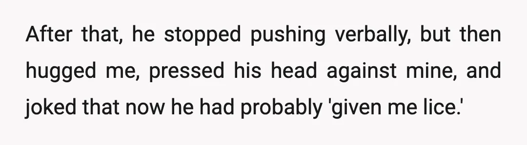 After that, he stopped pushing verbally, but then hugged me, pressed his head against mine, and joked that now he had probably 'given me lice.'