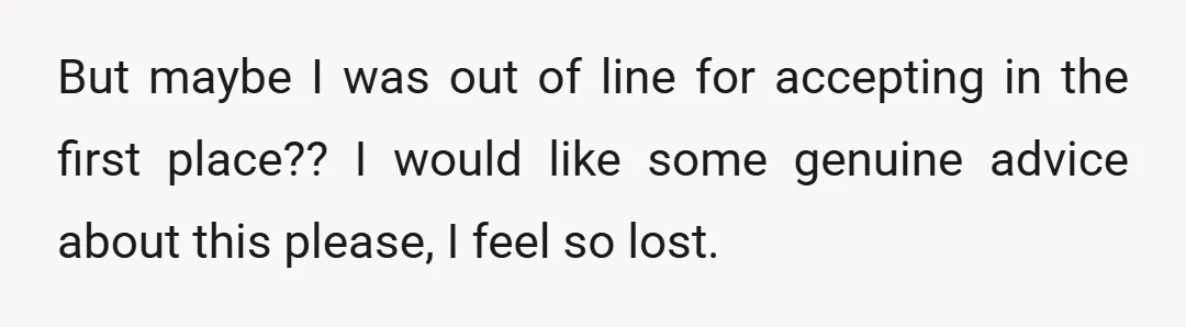 But maybe I was out of line for accepting in the first place?? I would like some genuine advice about this please, I feel so lost.