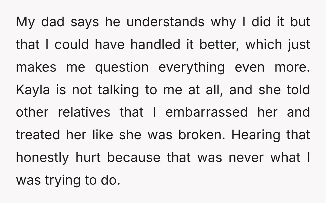 My dad says he understands why I did it but that I could have handled it better, which just makes me question everything even more. Kayla is not talking to...