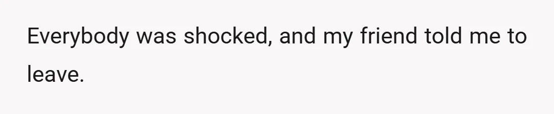 Everybody was shocked, and my friend told me to leave.