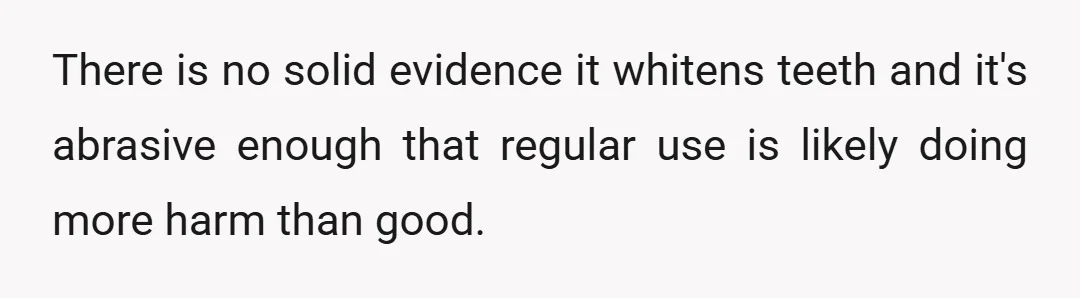 There is no solid evidence it whitens teeth and it's abrasive enough that regular use is likely doing more harm than good.