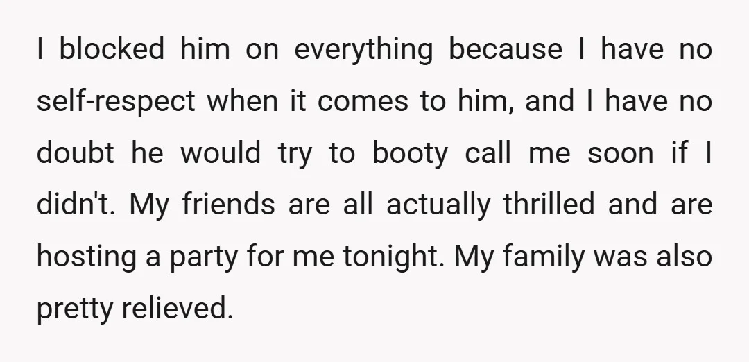 I blocked him on everything because I have no self-respect when it comes to him, and I have no doubt he would try to booty call me soon if I...
