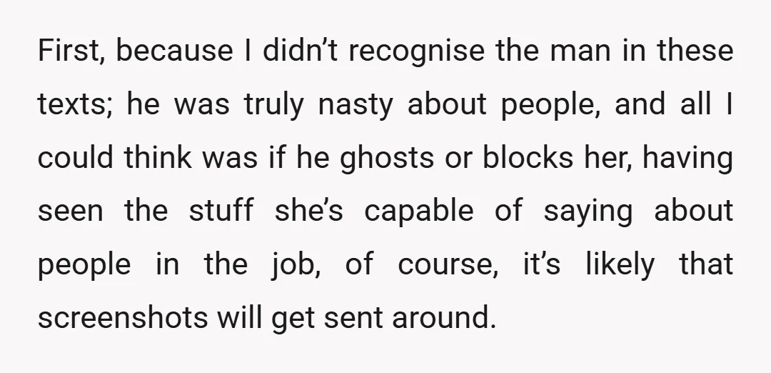 First, because I didn’t recognise the man in these texts; he was truly nasty about people, and all I could think was if he ghosts or blocks her, having seen...