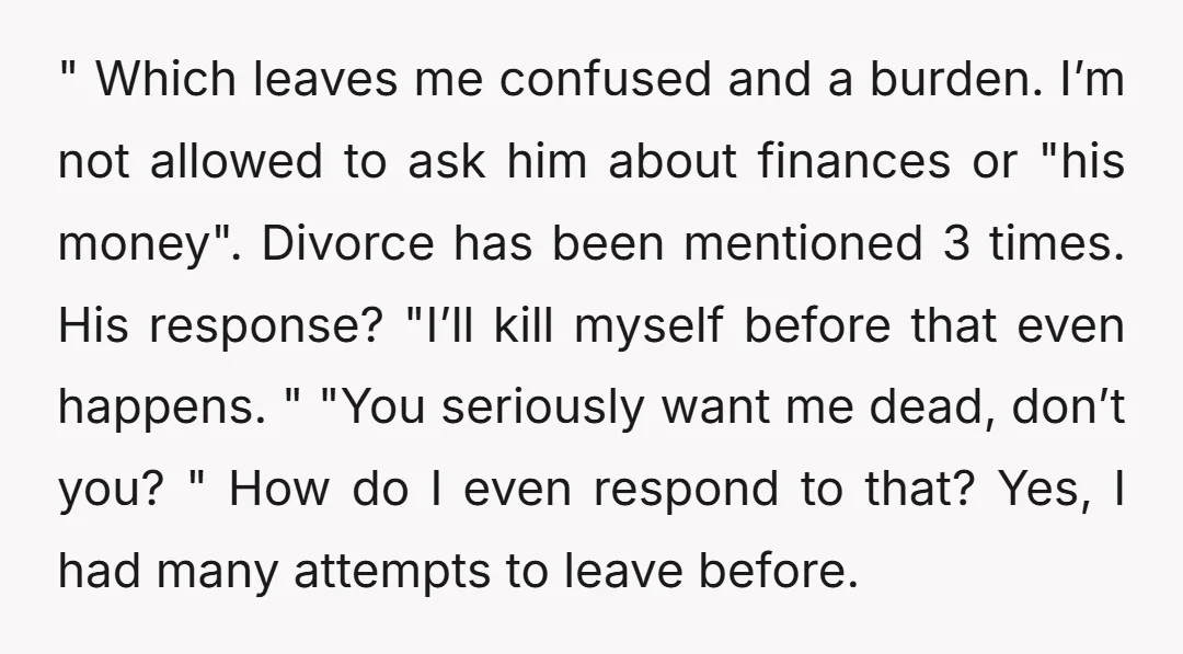 " Which leaves me confused and a burden. I’m not allowed to ask him about finances or "his money". Divorce has been mentioned 3 times. His response? "I’ll kill myself...