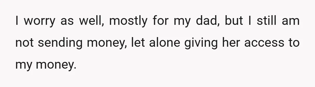 I worry as well, mostly for my dad, but I still am not sending money, let alone giving her access to my money.