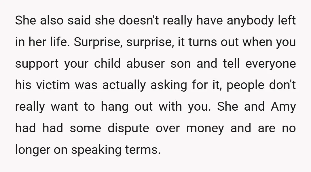 She also said she doesn't really have anybody left in her life. Surprise, surprise, it turns out when you support your child abuser son and tell everyone his victim was...