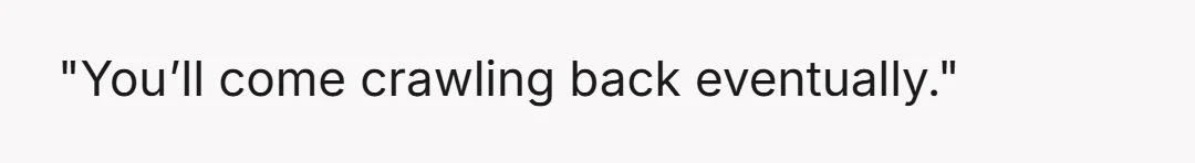 "You’ll come crawling back eventually."