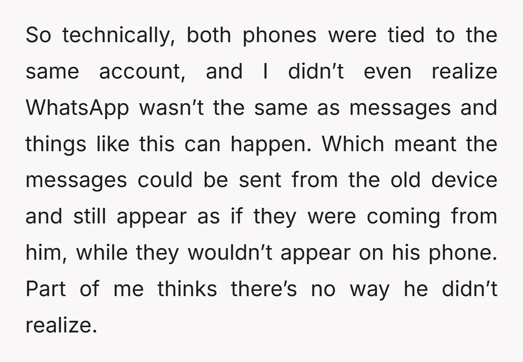 So technically, both phones were tied to the same account, and I didn’t even realize WhatsApp wasn’t the same as messages and things like this can happen. Which meant the...