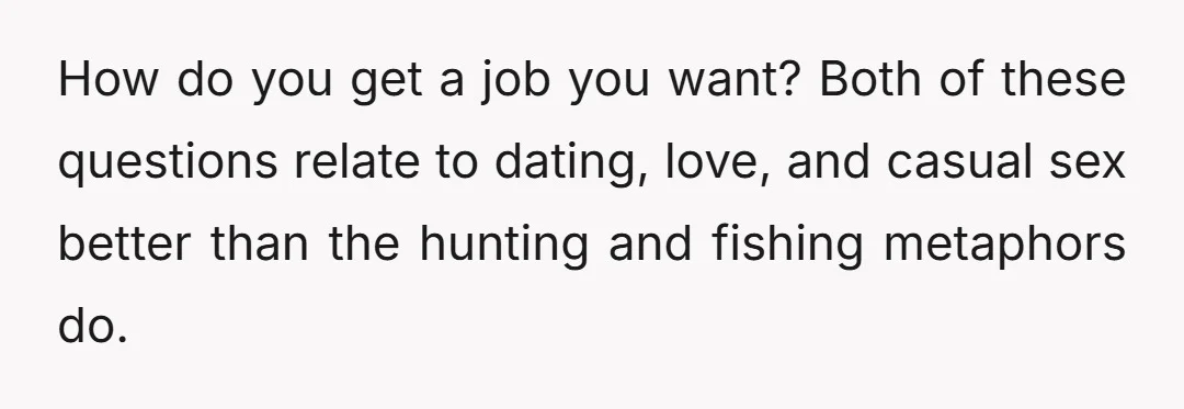 How do you get a job you want? Both of these questions relate to dating, love, and casual sex better than the hunting and fishing metaphors do.