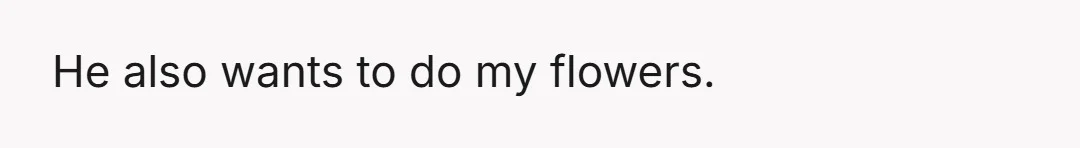 He also wants to do my flowers.