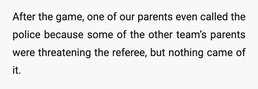 After the game, one of our parents even called the police because some of the other team’s parents were threatening the referee, but nothing came of it.