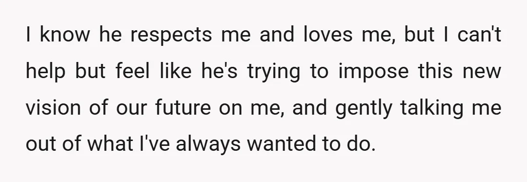 I know he respects me and loves me, but I can't help but feel like he's trying to impose this new vision of our future on me, and gently talking...