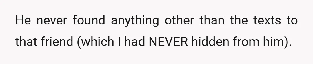 He never found anything other than the texts to that friend (which I had NEVER hidden from him).
