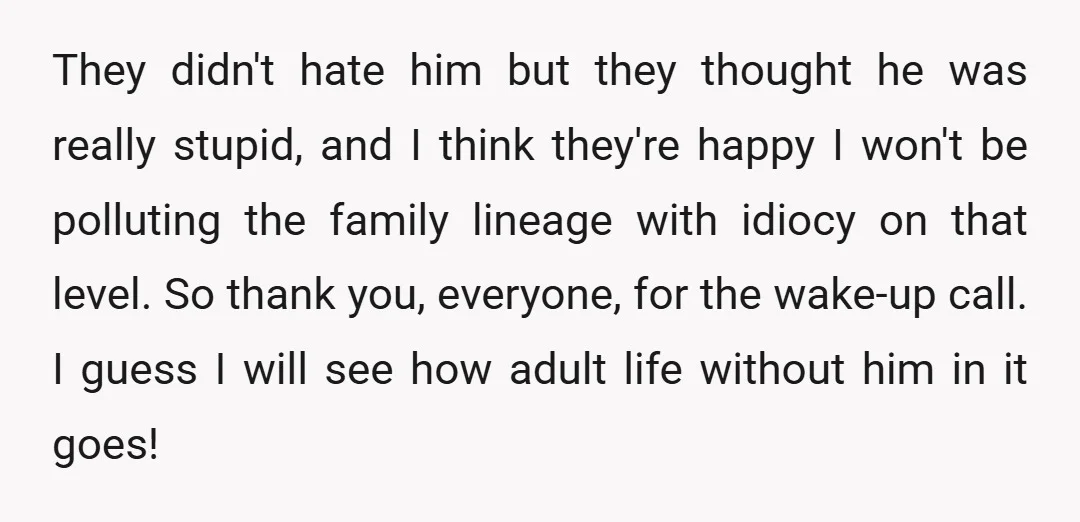 They didn't hate him but they thought he was really stupid, and I think they're happy I won't be polluting the family lineage with idiocy on that level. So thank...