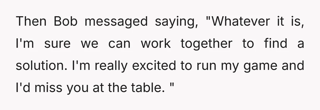 Then Bob messaged saying, "Whatever it is, I'm sure we can work together to find a solution. I'm really excited to run my game and I'd miss you at the...