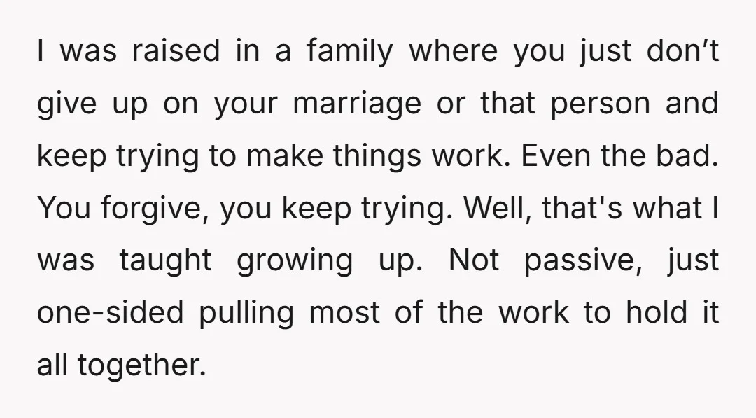 I was raised in a family where you just don’t give up on your marriage or that person and keep trying to make things work. Even the bad. You forgive,...