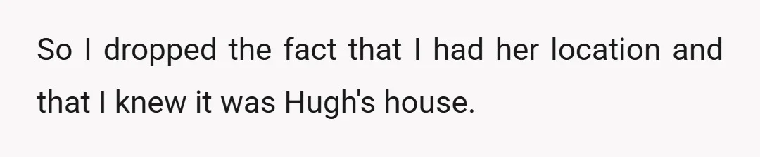 So I dropped the fact that I had her location and that I knew it was Hugh's house.