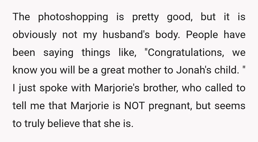 The photoshopping is pretty good, but it is obviously not my husband's body. People have been saying things like, "Congratulations, we know you will be a great mother to Jonah's...