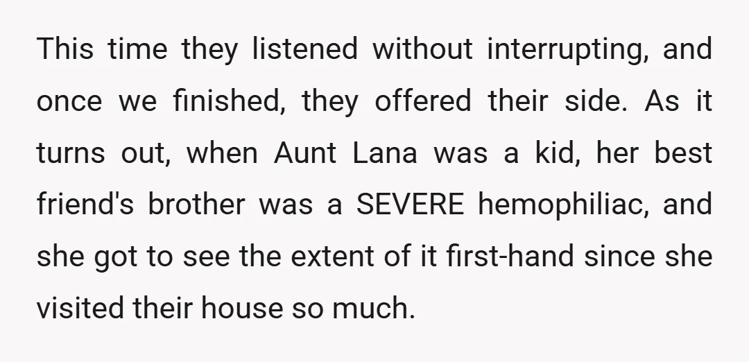 This time they listened without interrupting, and once we finished, they offered their side. As it turns out, when Aunt Lana was a kid, her best friend's brother was a...