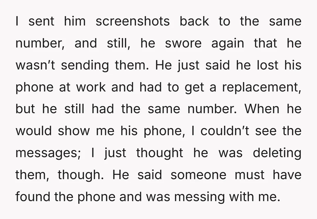 I sent him screenshots back to the same number, and still, he swore again that he wasn’t sending them. He just said he lost his phone at work and had...
