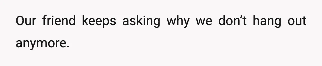 Our friend keeps asking why we don’t hang out anymore.