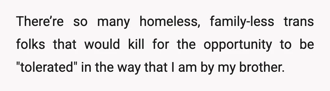 There’re so many homeless, family-less trans folks that would kill for the opportunity to be "tolerated" in the way that I am by my brother.