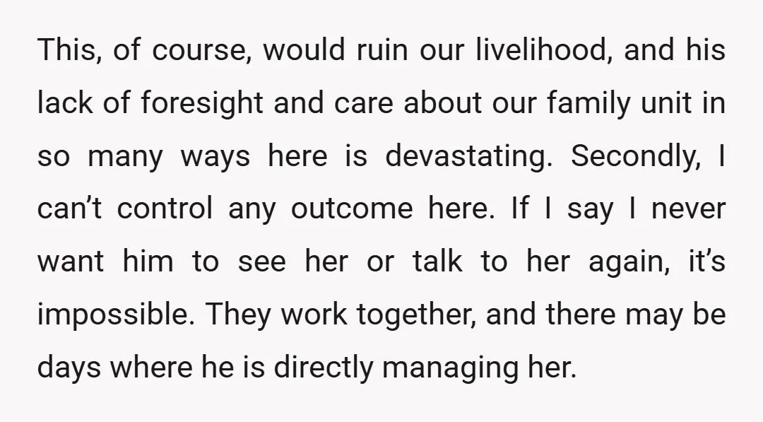 This, of course, would ruin our livelihood, and his lack of foresight and care about our family unit in so many ways here is devastating. Secondly, I can’t control any...