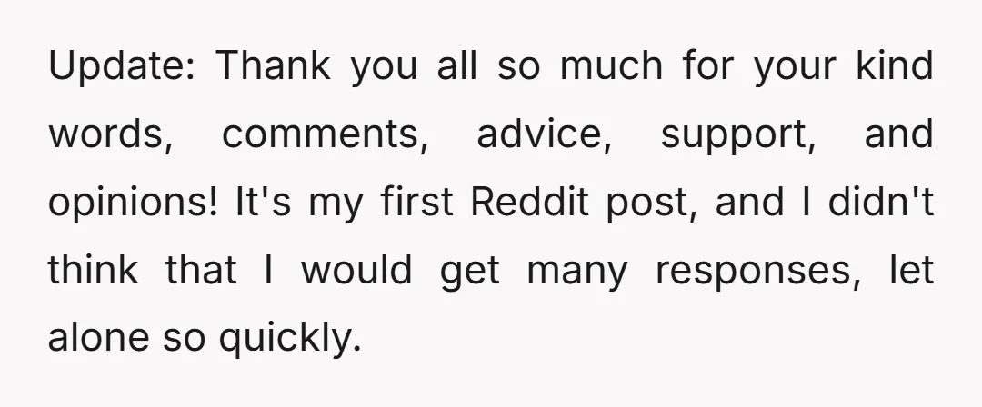 Update: Thank you all so much for your kind words, comments, advice, support, and opinions! It's my first Reddit post, and I didn't think that I would get many responses,...