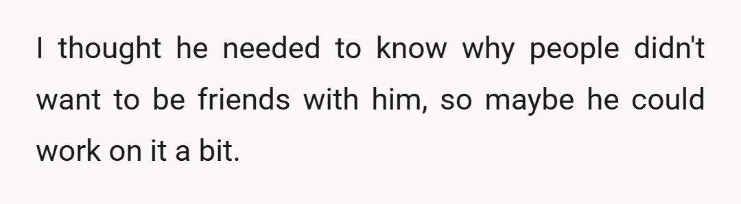 I thought he needed to know why people didn't want to be friends with him, so maybe he could work on it a bit.